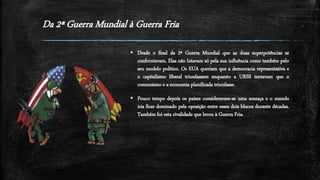 Da 2ª Guerra Mundial à Guerra Fria
 Desde o final da 2ª Guerra Mundial que as duas superpotências se
confrontavam. Elas não lutavam só pela sua influência como também pelo
seu modelo politico. Os EUA queriam que a democracia representativa e
o capitalismo liberal triunfassem enquanto a URSS tentavam que o
comunismo e a economia planificada triunfasse.
 Pouco tempo depois os países consideravam-se uma ameaça e o mundo
iria ficar dominado pela oposição entre esses dois blocos durante décadas.
Também foi esta rivalidade que levou à Guerra Fria.
 