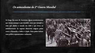 Os antecedentes da 2° Guerra Mundial
Ao longo dos anos 30, houveram alguns acontecimentos
que vieram ameaçar a paz mundial, como por exemplo a
crise que abalou o mundo em 1929 e que levou ao
estabelecimento de regimes ditatoriais nalguns países
como a Alemanha, a Itália e o Japão. Estes países tinham
uma politica expansionista e militarista.
 
