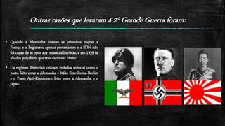 Outras razões que levaram á 2° Grande Guerra foram:
 Quando a Alemanha anexou as primeiras nações a
França e a Inglaterra apenas protestaram e a SDN não
foi capaz de se opor aos países militaristas, e em 1939 os
aliados percebem que têm de travar Hitler.
 Os regimes ditatoriais criaram tratados entre si como o
pacto feito entre a Alemanha e Itália Eixo Roma-Berlim
e o Pacto Anti-Komintern feito entre a Alemanha e o
Japão.
 