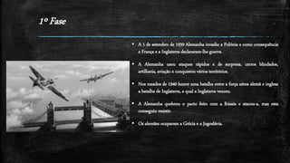 1º Fase
 A 1 de setembro de 1939 Alemanha invadiu a Polónia e como consequência
a França e a Inglaterra declararam-lhe guerra.
 A Alemanha usou ataques rápidos e de surpresa, carros blindados,
artilharia, aviação e conquistou vários territórios.
 Nos meados de 1940 houve uma batalha entre a força aérea alemã e inglesa
a batalha de Inglaterra, a qual a Inglaterra venceu.
 A Alemanha quebrou o pacto feito com a Rússia e atacou-a, mas esta
conseguiu resistir.
 Os alemães ocuparam a Grécia e a Jugoslávia.
 