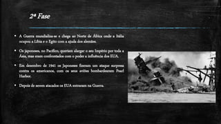 2ª Fase
 A Guerra mundializa-se e chega ao Norte de África onde a Itália
ocupou a Líbia e o Egito com a ajuda dos alemães.
 Os japoneses, no Pacífico, queriam alargar o seu Império por toda a
Ásia, mas eram confrontados com o poder a influência dos EUA.
 Em dezembro de 1941 os Japoneses fizeram um ataque surpresa
contra os americanos, com os seus aviões bombardearam Pearl
Harbor.
 Depois de serem atacados os EUA entraram na Guerra.
 