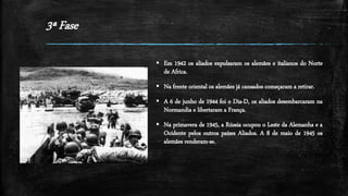 3ª Fase
 Em 1942 os aliados expulsaram os alemães e italianos do Norte
de Africa.
 Na frente oriental os alemães já cansados começaram a retirar.
 A 6 de junho de 1944 foi o Dia-D, os aliados desembarcaram na
Normandia e libertaram a França.
 Na primavera de 1945, a Rússia ocupou o Leste da Alemanha e a
Ocidente pelos outros países Aliados. A 8 de maio de 1945 os
alemães renderam-se.
 