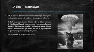 3ª Fase – continuação
 A 8 de maio de 1945 a Guerra terminou na Europa, mas o Japão
continuava em guerra, pois rejeitava a ideia de perder a Guerra.
 Os EUA lançaram as bombas atómicas sobre as cidades japonesas
de Hiroshima e Nagasaki o que provocou a morte de milhares de
pessoas, a destruição das cidades e milhares de pessoas doentes
devido à radioatividade e que mesmo nos dias de hoje continua a
ter graves consequências para aquelas pessoas.
 A 2 de setembro de 1945 a Guerra acabou.
 