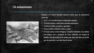 Os armamentos
Durante a 2ª Guerra Mundial usaram-se vários tipos de armamentos
entre eles:
 As V1 e V2, bombas foguete criadas pelos alemães;
 A bomba atómica, criada pelos cientistas americanos;
 Canhões, bombas, morteiros e granadas;
 Foram também utilizados aviões e armas;
 Os nazis usaram armas biológicas, mosquitos infestados com malária
nos campos, com o propósito de serem utilizados nos campos de
batalha, mas não puderam ser usados pois tinha sido feito um acordo
que não permitia o uso deste tipo de armas .
 