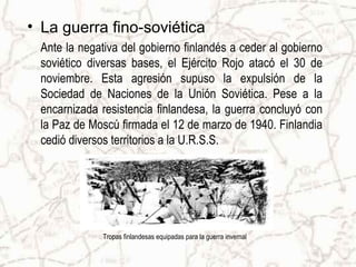 • La guerra fino-soviética
Ante la negativa del gobierno finlandés a ceder al gobierno
soviético diversas bases, el Ejército Rojo atacó el 30 de
noviembre. Esta agresión supuso la expulsión de la
Sociedad de Naciones de la Unión Soviética. Pese a la
encarnizada resistencia finlandesa, la guerra concluyó con
la Paz de Moscú firmada el 12 de marzo de 1940. Finlandia
cedió diversos territorios a la U.R.S.S.
Tropas finlandesas equipadas para la guerra invernal
 