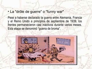 • La "drôle de guerre" o "funny war"
Pese a haberse declarado la guerra entre Alemania, Francia
y el Reino Unido a principios de septiembre de 1939, los
frentes permanecieron casi inactivos durante varios meses.
Esta etapa se denominó “guerra de broma”.
 