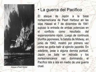 • La guerra del Pacífico
El ataque de Japón a la base
norteamericana de Pearl Harbour en las
islas Hawaii el 7 de diciembre de 1941
supuso la entrada de ambas potencias en
el conflicto como resultado del
expansionismo nipón. Luego de continuos
triunfos japoneses, la batalla de Midway, en
junio de 1942, mostró por primera vez
cómo se podía batir al ejército japonés. En
adelante, pese a alguna derrota puntual,
Japón se bate en retirada y los
norteamericanos van dominando el
Pacífico isla a isla en medio de una guerra
cruel.Ataque a Pearl Harbor
 