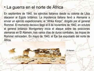 • La guerra en el norte de África
En septiembre de 1940, los ejércitos italianos desde su colonia de Libia
atacaron al Egipto británico. La impotencia italiana llevó a Alemania a
enviar un ejército expedicionario, el "Afrika Korps", dirigido por el general
Rommel. El momento decisivo llegó el 8 de noviembre de 1942, en octubre
el general británico Montgomery inicia el ataque sobre las posiciones
alemanas en El Alamein, tras varios días de duros combates, las tropas de
Rommel retroceden. En mayo de 1943, el Eje fue expulsado del norte de
África.
El Alamein
 