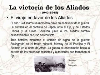 La victoria de los Aliados
(1943-1945)
• El viraje en favor de los Aliados
El año 1941 marcó un momento clave en el devenir de la guerra.
La entrada en el conflicto de Japón junto al Eje, y de Estados
Unidos y la Unión Soviética junto a los Aliados cambió
definitivamente el curso del conflicto.
Tres batallas marcaron el cambio de signo de la guerra:
Stalingrado en el frente oriental, Midway en el Pacífico y El
Alamein en el norte de África. La guerra se encaminaba hacia la
derrota de las potencias fascistas y autoritarias que formaban el
Eje.
Soviéticos
en
Stalingrado
 