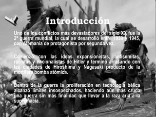 Introducción
Uno de los conflictos más devastadores del siglo XX fue la
2ª guerra mundial, la cual se desarrolló entre 1939 y 1945,
con Alemania de protagonista por segunda vez.
 
Comenzó con las ideas expansionistas, antisemitas,
racistas y nacionalistas de Hitler y terminó arrasando con
las ciudades de Hiroshima y Nagasaki producto de la
mortífera bomba atómica.
 
Dentro de la guerra la proliferación en tecnología bélica
alcanzó límites insospechados, haciendo aún más cruda
una guerra sin más finalidad que llevar a la raza aria a la
supremacía.
 