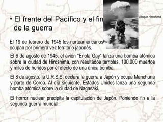 Ataque Hiroshima
• El frente del Pacífico y el fin
de la guerra
El 6 de agosto de 1945, el avión "Enola Gay" lanza una bomba atómica
sobre la ciudad de Hiroshima, con resultados terribles, 100.000 muertos
y miles de heridos por el efecto de una única bomba.
El 8 de agosto, la U.R.S.S. declara la guerra a Japón y ocupa Manchuria
y parte de Corea. Al día siguiente, Estados Unidos lanza una segunda
bomba atómica sobre la ciudad de Nagasaki.
El horror nuclear precipita la capitulación de Japón. Poniendo fin a la
segunda guerra mundial.
El 19 de febrero de 1945 los norteamericanos
ocupan por primera vez territorio japonés.
 
