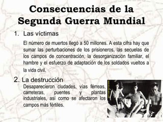 Consecuencias de la
Segunda Guerra Mundial
1. Las víctimas
El número de muertos llegó a 50 millones. A esta cifra hay que
sumar las perturbaciones de los prisioneros, las secuelas de
los campos de concentración, la desorganización familiar, el
hambre y el esfuerzo de adaptación de los soldados vueltos a
la vida civil.
2. La destrucción
Desaparecieron ciudades, vías férreas,
carreteras, puentes y plantas
industriales, así como se afectaron los
campos más fértiles.
 