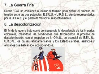 7. La Guerra Fría
Desde 1947 se comienza a utilizar el término para definir el proceso de
tensión entre las dos potencias, E.E.U.U. y U.R.S.S., siendo representados
por la O.T.A.N. y el pacto de Varsovia, respectivamente.
8. La descolonización
El fin de la guerra trajo como consecuencia la decadencia de los imperios
coloniales, creándose las condiciones que favorecieron al proceso de
descolonización, con el respaldo de la O.N.U., en especial de E.E.U.U.,
U.R.S.S., los países latinoamericanos y los Estados árabes, asiáticos y
africanos que habían ido incorporándose.
 