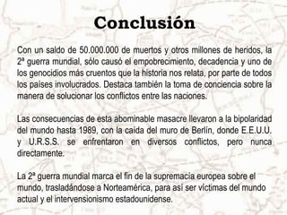 Conclusión
Con un saldo de 50.000.000 de muertos y otros millones de heridos, la
2ª guerra mundial, sólo causó el empobrecimiento, decadencia y uno de
los genocidios más cruentos que la historia nos relata, por parte de todos
los países involucrados. Destaca también la toma de conciencia sobre la
manera de solucionar los conflictos entre las naciones.
Las consecuencias de esta abominable masacre llevaron a la bipolaridad
del mundo hasta 1989, con la caída del muro de Berlín, donde E.E.U.U.
y U.R.S.S. se enfrentaron en diversos conflictos, pero nunca
directamente.
La 2ª guerra mundial marca el fin de la supremacía europea sobre el
mundo, trasladándose a Norteamérica, para así ser víctimas del mundo
actual y el intervensionismo estadounidense.
 