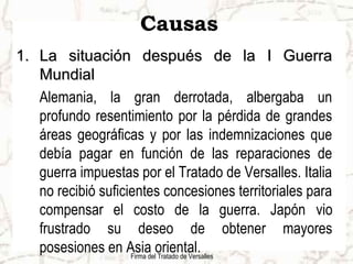 Firma del Tratado de Versalles
Causas
1.1. La situación después de la I GuerraLa situación después de la I Guerra
MundialMundial
Alemania, la gran derrotada, albergaba un
profundo resentimiento por la pérdida de grandes
áreas geográficas y por las indemnizaciones que
debía pagar en función de las reparaciones de
guerra impuestas por el Tratado de Versalles. Italia
no recibió suficientes concesiones territoriales para
compensar el costo de la guerra. Japón vio
frustrado su deseo de obtener mayores
posesiones en Asia oriental.
 