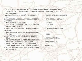 A) RELACIONA LOS SIGUIENTE TEXTOS ESCRIBIENDO EN LOS PARÉNTESIS
DEL CENTRO EL NUMERO QUE CORRESPONDA DE LA INFORMACIÓN DE
LA IZQUIERDA.
1)ALEMANIA, ITALIA Y JAPÓN SE ALIARON ( ) GRUPO DE PAISES ALIADOS
EN:
2.- LA SEGUNDA GUERRA MUNDIAL SE LLEVO ( ) OPONERSE A NUEVAS
ACCIONES
A CABO ENTRE LOS AÑOS. DEL EJE.
3.- RUSIA, GRAN BRETAÑA, FRANCIA Y OTROS ( ) 1939-1945
PAISES FIRMARON EL.
4.-PAIS QUE PARTICIPO EN LA SEGUNDA GUE- ( ) LA SEGUNDA GUERRA
MUNDIAL
RRA MUNDIAL PORQUE HITLER LO ATACO
EN 1941 ( ) URSS
5.- EL PROPÓSITO DE LOS PAISES ALIADOS
ERA. ( ) BOMBA ATOMICA
6.- SE CONVIERTE EN EL ARMA MÁS TEMIBLE
CONTRA LOS BUQUES DE GUERRA ( ) AVIONES CAZA
7.-APARATO QUE SIRVIO PARA ORIENTAR EL
DESPLAZAMIENTO DE BARCOS Y AVIONES ( ) RADAR
8.- CREACIÓN DEL ARMA MÁS MORTÍFERA DE
LA HISTORIA.
 