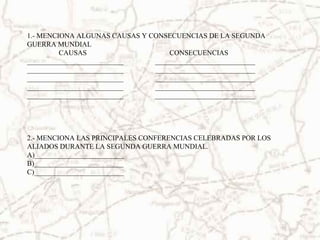 1.- MENCIONA ALGUNAS CAUSAS Y CONSECUENCIAS DE LA SEGUNDA
GUERRA MUNDIAL
CAUSAS CONSECUENCIAS
___________________________ ____________________________
___________________________ ____________________________
___________________________ ____________________________
___________________________ ____________________________
___________________________ ____________________________
2.- MENCIONA LAS PRINCIPALES CONFERENCIAS CELEBRADAS POR LOS
ALIADOS DURANTE LA SEGUNDA GUERRA MUNDIAL.
A)_________________________
B)_________________________
C)_________________________
 