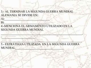 3.- AL TERNINAR LA SEGUNDA GUERRA MUNDIAL
ALEMANIA SE DIVIDE EN:
A)______________________________
B)______________________________
4.-MENCIONA EL ARMAMENTO UTILIZADO EN LA
SEGUNDA GUERRA MUNDIAL
_________________________,____________________________,
:______________________
_________________________,____________________________
5.- ESTRATEGIA UTILIZADA EN LA SEGUNDA GUERRA
MUNDIAL________________________________
 