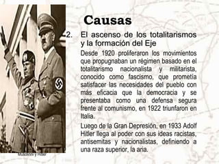 Causas
2.2. El ascenso de los totalitarismosEl ascenso de los totalitarismos
y la formación del Ejey la formación del Eje
Desde 1920 proliferaron los movimientos
que propugnaban un régimen basado en el
totalitarismo nacionalista y militarista,
conocido como fascismo, que prometía
satisfacer las necesidades del pueblo con
más eficacia que la democracia y se
presentaba como una defensa segura
frente al comunismo, en 1922 triunfaron en
Italia.
Luego de la Gran Depresión, en 1933 Adolf
Hitler llega al poder con sus ideas racistas,
antisemitas y nacionalistas, definiendo a
una raza superior, la aria.
Musolinni y Hitler
 