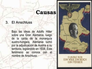 Causas
3.3. El AnschlussEl Anschluss
Bajo las ideas de Adolfo Hitler
sobre una Gran Alemania, luego
de la caída de la monarquía
austro-húngara, Alemania luchó
por la adjudicación de Austria a su
territorio, lográndolo en 1938. Este
fenómeno se conoce con el
nombre de Anschluss.
 