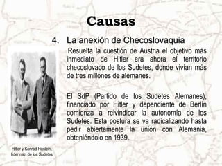 Causas
4.4. La anexión de ChecoslovaquiaLa anexión de Checoslovaquia
Resuelta la cuestión de Austria el objetivo más
inmediato de Hitler era ahora el territorio
checoslovaco de los Sudetes, donde vivían más
de tres millones de alemanes.
El SdP (Partido de los Sudetes Alemanes),
financiado por Hitler y dependiente de Berlín
comienza a reivindicar la autonomía de los
Sudetes. Esta postura se va radicalizando hasta
pedir abiertamente la unión con Alemania,
obteniéndolo en 1939.
Hitler y Konrad Henlein,
líder nazi de los Sudetes
 