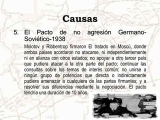 Causas
5.5. El Pacto de no agresión Germano-El Pacto de no agresión Germano-
Soviético-1938Soviético-1938
Molotov y Ribbentrop firmaron El tratado en Moscú, donde
ambos países acordaron no atacarse, ni independientemente
ni en alianza con otros estados; no apoyar a otro tercer país
que pudiera atacar a la otra parte del pacto; continuar las
consultas sobre los temas de interés común; no unirse a
ningún grupo de potencias que directa o indirectamente
pudiera amenazar a cualquiera de las partes firmantes; y a
resolver sus diferencias mediante la negociación. El pacto
tendría una duración de 10 años.
 