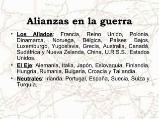 Alianzas en la guerra
• Los AliadosLos Aliados: Francia, Reino Unido, Polonia,
Dinamarca, Noruega, Bélgica, Países Bajos,
Luxemburgo, Yugoslavia, Grecia, Australia, Canadá,
Sudáfrica y Nueva Zelanda, China, U.R.S.S., Estados
Unidos.
• El EjeEl Eje: Alemania, Italia, Japón, Eslovaquia, Finlandia,
Hungría, Rumania, Bulgaria, Croacia y Tailandia.
• NeutralesNeutrales: Irlanda, Portugal, España, Suecia, Suiza y
Turquía.
 