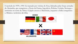 O período de 1939 a 1941 foi marcado por vitórias do Eixo, lideradas pelas forças armadas
da Alemanha, que conquistou o Norte da França, Iugoslávia, Polônia, Ucrânia, Noruega e
territórios no norte da África. O Japão anexou a Manchúria, enquanto a Itália conquistava
a Albânia e territórios da Líbia.
 