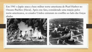 Em 1941 o Japão ataca a base militar norte-americana de Pearl Harbor no
Oceano Pacífico (Havaí). Após este fato, considerado uma traição pelos
norte-americanos, os estados Unidos entraram no conflito ao lado das forças
aliadas.
 