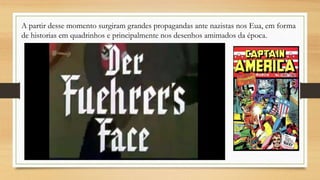 A partir desse momento surgiram grandes propagandas ante nazistas nos Eua, em forma
de historias em quadrinhos e principalmente nos desenhos amimados da época.
 