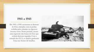 1941 a 1945
De 1941 a 1945 ocorreram as derrotas
do Eixo, iniciadas com as perdas
sofridas pelos alemães no rigoroso
inverno russo. Neste período, ocorre
uma regressão das forças do Eixo que
sofrem derrotas seguidas. Com a
entrada dos EUA, os aliados ganharam
força nas frentes de batalhas.
 