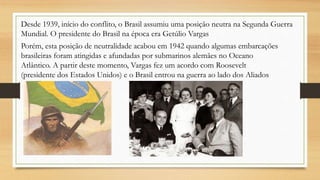 Desde 1939, início do conflito, o Brasil assumiu uma posição neutra na Segunda Guerra
Mundial. O presidente do Brasil na época era Getúlio Vargas
Porém, esta posição de neutralidade acabou em 1942 quando algumas embarcações
brasileiras foram atingidas e afundadas por submarinos alemães no Oceano
Atlântico. A partir deste momento, Vargas fez um acordo com Roosevelt
(presidente dos Estados Unidos) e o Brasil entrou na guerra ao lado dos Aliados
 