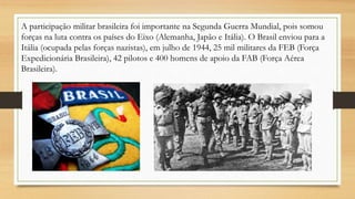 A participação militar brasileira foi importante na Segunda Guerra Mundial, pois somou
forças na luta contra os países do Eixo (Alemanha, Japão e Itália). O Brasil enviou para a
Itália (ocupada pelas forças nazistas), em julho de 1944, 25 mil militares da FEB (Força
Expedicionária Brasileira), 42 pilotos e 400 homens de apoio da FAB (Força Aérea
Brasileira).
 