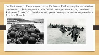 Em 1943, a sorte do Eixo começou a mudar. Os Estados Unidos conseguiram as primeiras
vitórias contra o Japão, enquanto a União Soviética conseguia deter o avanço alemão em
Stalingrado. A partir daí, o Exército soviético passou a esmagar os nazistas, empurrando-os
de volta a Alemanha.
 