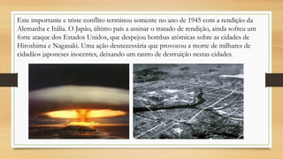 Este importante e triste conflito terminou somente no ano de 1945 com a rendição da
Alemanha e Itália. O Japão, último país a assinar o tratado de rendição, ainda sofreu um
forte ataque dos Estados Unidos, que despejou bombas atômicas sobre as cidades de
Hiroshima e Nagasaki. Uma ação desnecessária que provocou a morte de milhares de
cidadãos japoneses inocentes, deixando um rastro de destruição nestas cidades.
 