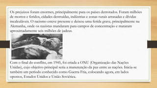 Os prejuízos foram enormes, principalmente para os países derrotados. Foram milhões
de mortos e feridos, cidades destruídas, indústrias e zonas rurais arrasadas e dívidas
incalculáveis. O racismo esteve presente e deixou uma ferida grave, principalmente na
Alemanha, onde os nazistas mandaram para campos de concentração e mataram
aproximadamente seis milhões de judeus.
Com o final do conflito, em 1945, foi criada a ONU (Organização das Nações
Unidas), cujo objetivo principal seria a manutenção da paz entre as nações. Inicia-se
também um período conhecido como Guerra Fria, colocando agora, em lados
opostos, Estados Unidos e União Soviética.
 