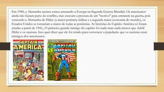 Em 1940, a Alemanha nazista estava arrasando a Europa na Segunda Guerra Mundial. Os americanos
ainda não faziam parte do conflito, mas estavam a procura de um "motivo" para entrarem na guerra, pois
vencendo a Alemanha de Hitler (a maior potência militar e a segunda maior economia do mundo), os
Estados Unidos se tornariam a maior de todas as potências. As histórias do Capitão América só foram
criadas a partir de 1941,, O primeiro grande inimigo do capitão foi nada mais nada menos que Adolf
Hitler e os nazistas. Isso quer dizer que ele foi criado para convencer a população que os nazistas eram
inimigos dos americanos.
 