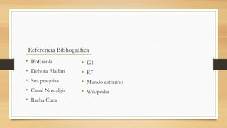 • IfoEscola
• Debora Aladim
• Sua pesquisa
• Canal Nostalgia
• Racha Cuca
Referencia Bibliográfica
• G1
• R7
• Mundo estranho
• Wikipédia
 