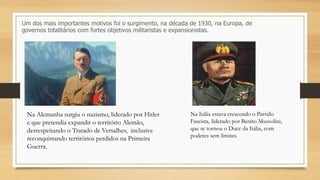 Um dos mais importantes motivos foi o surgimento, na década de 1930, na Europa, de
governos totalitários com fortes objetivos militaristas e expansionistas.
Na Alemanha surgiu o nazismo, liderado por Hitler
e que pretendia expandir o território Alemão,
desrespeitando o Tratado de Versalhes, inclusive
reconquistando territórios perdidos na Primeira
Guerra.
Na Itália estava crescendo o Partido
Fascista, liderado por Benito Mussolini,
que se tornou o Duce da Itália, com
poderes sem limites.
 