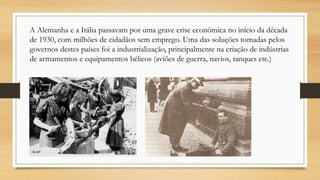 A Alemanha e a Itália passavam por uma grave crise econômica no início da década
de 1930, com milhões de cidadãos sem emprego. Uma das soluções tomadas pelos
governos destes países foi a industrialização, principalmente na criação de indústrias
de armamentos e equipamentos bélicos (aviões de guerra, navios, tanques etc.)
 