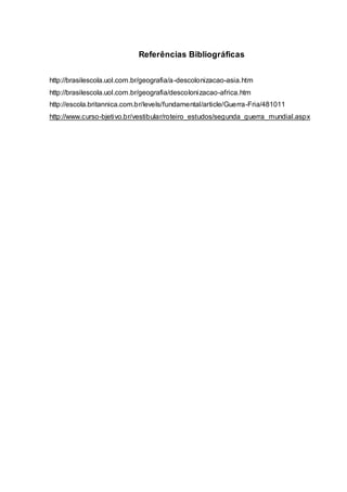 Referências Bibliográficas
http://brasilescola.uol.com.br/geografia/a-descolonizacao-asia.htm
http://brasilescola.uol.com.br/geografia/descolonizacao-africa.htm
http://escola.britannica.com.br/levels/fundamental/article/Guerra-Fria/481011
http://www.curso-bjetivo.br/vestibular/roteiro_estudos/segunda_guerra_mundial.aspx
 