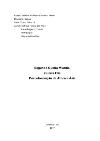 Colégio Estadual Professor Claudiano Rocha
Disciplina: História
Série: 3º Ano Turma: B
Alunos: Matheus Pereira dos Anjos
Pablo Borges do Carmo
Willy Borges
Wigna José da Silva
Segunda Guerra Mundial
Guerra Fria
Descolonização da África e Ásia
Formosa – GO
2017
 