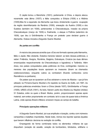 O Japão tomou a Manchúria (1931), pertencente à China, e depois atacou
novamente esta última (1937); a Itália conquistou a Etiópia (1936) e a Albânia
(1939).Mas foi a expansão da Alemanha que levou diretamente à guerra: ocupação
da região desmilitarizada da Renânia (1936), anexação da Áustria (1938) e dos
Sudetos (também em 1938), pertencentes à Checoslováquia, invasão da própria
Checoslováquia (março de 1939) e, finalmente, o ataque à Polônia (setembro de
1939), que deu à Grã-Bretanha e França um pretexto para declarar guerra à
Alemanha. Estava iniciada a Segunda Guerra Mundial.
As partes em conflito
A maioria das pessoas acredita que o Eixo era formado apenas pela Alemanha,
Itália e Japão. Não obstante, Estados menores lutaram ao lado dessas potências, a
saber: Finlândia, Hungria, Romênia, Bulgária, Eslováquia, Croácia (as duas últimas
emancipadas respectivamente da Checoslováquia e Iugoslávia) e Tailândia. Além
disso, nos países conquistados pelas potências do Eixo, contingentes maiores ou
menores das populações locais apoiaram os invasores (foram os chamados
colaboracionistas), enquanto outros os combatiam (ficando conhecidos como
Resistência ou partisans).
Os países que se opuseram ao Eixo adotaram o nome de Aliados – que já fora
utilizado na Primeira Guerra Mundial e foi repetido na Guerra do Golfo, em 1991. As
principais potências envolvidas foram a China (desde 1937), Grã-Bretanha e França
(1939), URSS e EUA (1941). Ao todo, fizeram parte dos Aliados (ou Nações Unidas)
51 Estados, entre os quais o Brasil. Muitos, porém, proporcionaram apenas apoio
material, sem entrar propriamente em combate; tal é o caso de quase toda a América
Latina, onde apenas Brasil e México enviaram tropas ao campo de batalha.
Principais operações militares
A Segunda Guerra Mundial, por sua amplitude e duração, contou com inúmeras
campanhas e batalhas importantes. Neste texto, iremos nos reportar apenas àquelas
que tiveram influência decisiva na evolução do conflito.
Empregando de forma combinada todos os elementos militares de que
dispunham (aviação de assalto, aviação de bombardeio, blindados, artilharia e
 