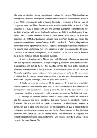 infantaria), os alemães criaram uma tática de combate denominada Blitzkrieg (Guerra-
Relâmpago), de efeito esmagador. Ela lhes permitiu dominar rapidamente a Polônia
e, em 1940, praticamente toda a Europa Ocidental – inclusive a França, que foi
obrigada a se render. Mas a falta de recursos navais impediu Hitler de invadir a Grã-
Bretanha e o levou a atacar a URSS. Os alemães avançaram profundamente no
território soviético, até serem finalmente detidos na Batalha de Stalingrado (nov.
42/fev. 43). O Japão, envolvido contra a China desde 1937, atacou os EUA em
dezembro de 1941, bombardeando a base naval de Pearl Harbor, no Havaí. Os
japoneses conquistaram todo o Sudeste Asiático e o Pacífico Central, chegando às
fronteiras da Índia e próximo da Austrália. Todavia, derrotados pelos norte-americanos
na batalha naval de Midway (jun. 42), passaram a lutar defensivamente, de forma
obstinada e até mesmo desesperada, tendo em vista que se tornou habitual lutarem
até à morte, inclusive através de ataques suicidas.
A Itália foi invadida pelos Aliados em 1943. Mussolini, refugiado no norte do
país sob a proteção dos alemães, foi capturado por guerrilheiros comunistas italianos
e assassinado em abril de 1945. Hitler suicidou-se três dias mais tarde, quando os
soviéticos se encontravam a três quarteirões de seu abrigo subterrâneo, em Berlim. A
Alemanha capitulou pouco depois, em 8 de maio. Antes, em junho de 1944, ocorrera
o célebre Dia D, quando tropas anglo-americano-canadenses desembarcaram na
Normandia – região da França, então ocupada pelos alemães.
O Japão somente se rendeu em 15 de agosto de 1945, quando o imperador
Hirohito anunciou pessoalmente, pelo rádio, a capitulação do país. Essa decisão foi
consequência dos devastadores efeitos produzidos pelo bombardeio atômico das
cidades de Hiroshima e Nagasaki, ocorridos respectivamente em 6 e 9 daquele mês.
O emprego de bombas atômicas contra o Japão, a fim de forçá-lo a cessar a
luta, foi ordenado pelo novo presidente dos EUA, Truman (o presidente Franklin
Roosevelt falecera em abril de 1945). Atualmente, os historiadores tendem a
considerar que a ação norte-americana foi desnecessária, já que a capacidade de
resistência dos japoneses estava em seu limite. Assim sendo, os bombardeios
atômicos (com cerca de 200 mil vítimas fatais, sem considerar as sequelas da
radioatividade) teriam sido, fundamentalmente, um meio de intimidar a URSS – já no
contexto da futura Guerra Fria.
 