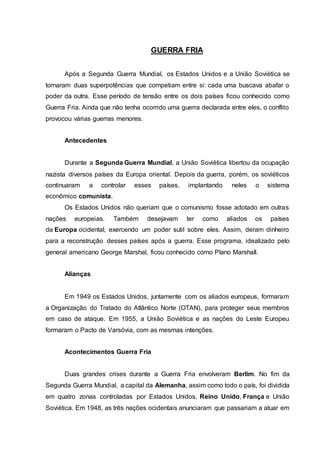 GUERRA FRIA
Após a Segunda Guerra Mundial, os Estados Unidos e a União Soviética se
tornaram duas superpotências que competiam entre si: cada uma buscava abafar o
poder da outra. Esse período de tensão entre os dois países ficou conhecido como
Guerra Fria. Ainda que não tenha ocorrido uma guerra declarada entre eles, o conflito
provocou várias guerras menores.
Antecedentes
Durante a Segunda Guerra Mundial, a União Soviética libertou da ocupação
nazista diversos países da Europa oriental. Depois da guerra, porém, os soviéticos
continuaram a controlar esses países, implantando neles o sistema
econômico comunista.
Os Estados Unidos não queriam que o comunismo fosse adotado em outras
nações europeias. Também desejavam ter como aliados os países
da Europa ocidental, exercendo um poder sutil sobre eles. Assim, deram dinheiro
para a reconstrução desses países após a guerra. Esse programa, idealizado pelo
general americano George Marshal, ficou conhecido como Plano Marshall.
Alianças
Em 1949 os Estados Unidos, juntamente com os aliados europeus, formaram
a Organização do Tratado do Atlântico Norte (OTAN), para proteger seus membros
em caso de ataque. Em 1955, a União Soviética e as nações do Leste Europeu
formaram o Pacto de Varsóvia, com as mesmas intenções.
Acontecimentos Guerra Fria
Duas grandes crises durante a Guerra Fria envolveram Berlim. No fim da
Segunda Guerra Mundial, a capital da Alemanha, assim como todo o país, foi dividida
em quatro zonas controladas por Estados Unidos, Reino Unido, França e União
Soviética. Em 1948, as três nações ocidentais anunciaram que passariam a atuar em
 