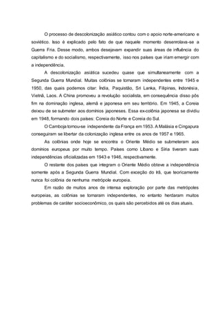 O processo de descolonização asiático contou com o apoio norte-americano e
soviético. Isso é explicado pelo fato de que naquele momento desenrolava-se a
Guerra Fria. Desse modo, ambos desejavam expandir suas áreas de influência do
capitalismo e do socialismo, respectivamente, isso nos países que iriam emergir com
a independência.
A descolonização asiática sucedeu quase que simultaneamente com a
Segunda Guerra Mundial. Muitas colônias se tornaram independentes entre 1945 e
1950, das quais podemos citar: Índia, Paquistão, Sri Lanka, Filipinas, Indonésia,
Vietnã, Laos. A China promoveu a revolução socialista, em consequência disso pôs
fim na dominação inglesa, alemã e japonesa em seu território. Em 1945, a Coreia
deixou de se submeter aos domínios japoneses. Essa ex-colônia japonesa se dividiu
em 1948, formando dois países: Coreia do Norte e Coreia do Sul.
O Camboja tornou-se independente da França em 1953. A Malásia e Cingapura
conseguiram se libertar da colonização inglesa entre os anos de 1957 e 1965.
As colônias onde hoje se encontra o Oriente Médio se submeteram aos
domínios europeus por muito tempo. Países como Líbano e Síria tiveram suas
independências oficializadas em 1943 e 1946, respectivamente.
O restante dos países que integram o Oriente Médio obteve a independência
somente após a Segunda Guerra Mundial. Com exceção do Irã, que teoricamente
nunca foi colônia de nenhuma metrópole europeia.
Em razão de muitos anos de intensa exploração por parte das metrópoles
europeias, as colônias se tornaram independentes, no entanto herdaram muitos
problemas de caráter socioeconômico, os quais são percebidos até os dias atuais.
 