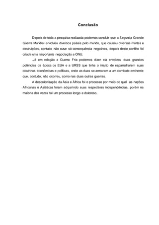 Conclusão
Depois de toda a pesquisa realizada podemos concluir que a Segunda Grande
Guerra Mundial envolveu diversos países pelo mundo, que causou diversas mortes e
destruições, contudo não ouve só consequência negativas, depois deste conflito foi
criada uma importante negociação a ONU.
.Já em relação a Guerra Fria podemos dizer ela envolveu duas grandes
potências da época os EUA e a URSS que tinha o intuito de esparralharem suas
doutrinas econômicas e políticas, onde as duas se armaram a um combate eminente
que, contudo, não ocorreu, como nas duas outras guerras.
A descolonização da Ásia e África foi o processo por meio do qual as nações
Africanas e Asiáticas foram adquirindo suas respectivas independências, porém na
maioria das vezes foi um processo longo e doloroso.
 