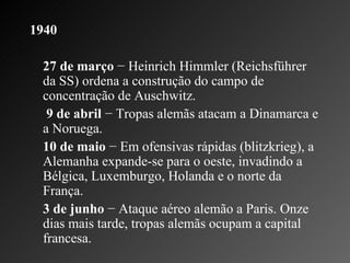 1940   27 de março  − Heinrich Himmler (Reichsführer da SS) ordena a construção do campo de concentração de Auschwitz.   9 de abril  − Tropas alemãs atacam a Dinamarca e a Noruega.    10 de maio  − Em ofensivas rápidas (blitzkrieg), a Alemanha expande-se para o oeste, invadindo a Bélgica, Luxemburgo, Holanda e o norte da França.   3 de junho  − Ataque aéreo alemão a Paris. Onze dias mais tarde, tropas alemãs ocupam a capital francesa.    