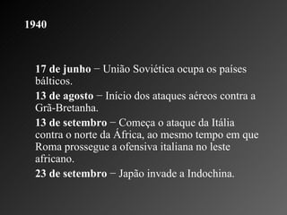 1940   17 de junho  − União Soviética ocupa os países bálticos.    13 de agosto  − Início dos ataques aéreos contra a Grã-Bretanha.    13 de setembro  − Começa o ataque da Itália contra o norte da África, ao mesmo tempo em que Roma prossegue a ofensiva italiana no leste africano.    23 de setembro  − Japão invade a Indochina.  