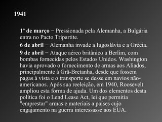 1941 1º de março  − Pressionada pela Alemanha, a Bulgária entra no Pacto Tripartite.  6 de abril  − Alemanha invade a Iugoslávia e a Grécia.   9 de abril  − Ataque aéreo britânico a Berlim, com bombas fornecidas pelos Estados Unidos. Washington havia aprovado o fornecimento de armas aos Aliados, principalmente à Grã-Bretanha, desde que fossem pagas à vista e o transporte se desse em navios não-americanos. Após sua reeleição, em 1940, Roosevelt ampliou esta forma de ajuda. Um dos elementos desta política foi o Lend Lease Act, lei que permitia "emprestar" armas e materiais a países cujo engajamento na guerra interessasse aos EUA.  